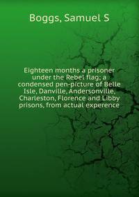 Eighteen months a prisoner under the Rebel flag; a condensed pen-picture of Belle Isle, Danville, Andersonville, Charleston, Florence and Libby prisons, from actual experence