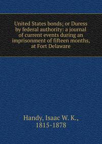 United States bonds; or Duress by federal authority: a journal of current events during an imprisonment of fifteen months, at Fort Delaware