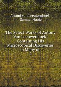 The Select Works of Antony Van Leeuwenhoek: Containing His Microscopical Discoveries in Many of .. 2