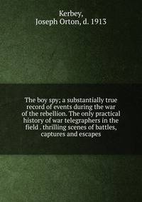 The boy spy; a substantially true record of events during the war of the rebellion. The only practical history of war telegraphers in the field . thrilling scenes of battles, captures and escapes