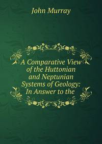 A Comparative View of the Huttonian and Neptunian Systems of Geology: In Answer to the .