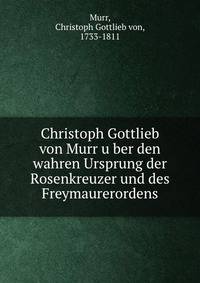 Christoph Gottlieb von Murr u?ber den wahren Ursprung der Rosenkreuzer und des Freymaurerordens