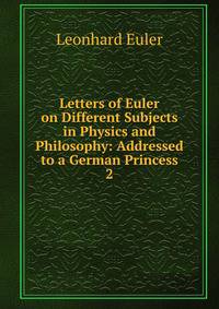 Letters of Euler on Different Subjects in Physics and Philosophy: Addressed to a German Princess. 2
