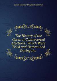 The History of the Cases of Controverted Elections: Which Were Tried and Determined During the .