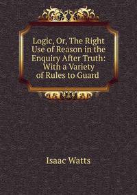 Logic, Or, The Right Use of Reason in the Enquiry After Truth: With a Variety of Rules to Guard .
