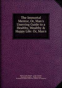 The Immortal Mentor, Or, Man's Unerring Guide to a Healthy, Wealthy &amp; Happy Life: Or, Man's .