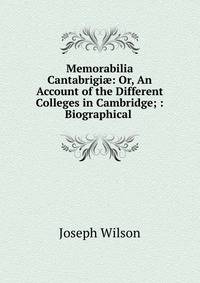 Memorabilia Cantabrigi?: Or, An Account of the Different Colleges in Cambridge; : Biographical .