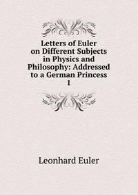 Letters of Euler on Different Subjects in Physics and Philosophy: Addressed to a German Princess. 1
