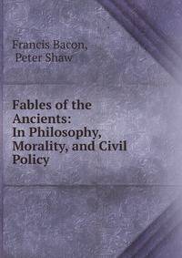 Fables of the Ancients: In Philosophy, Morality, and Civil Policy