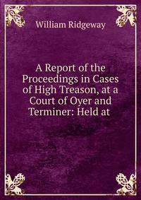 A Report of the Proceedings in Cases of High Treason, at a Court of Oyer and Terminer: Held at .