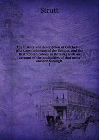 The history and description of Colchester, (the Camulodunum of the Britans, and the first Roman colony in Britain,) with an account of the antiquities of that most ancient borough . 1