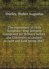 The supremacy of Holy Scripture : four lectures composed for delivery before the University of Oxford, in Lent and East terms 1847