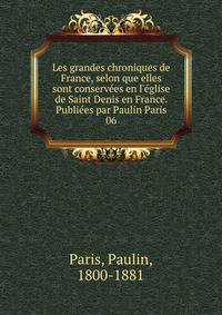 Les grandes chroniques de France, selon que elles sont conserv?es en l'?glise de Saint Denis en France. Publi?es par Paulin Paris