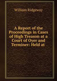 A Report of the Proceedings in Cases of High Treason at a Court of Oyer and Terminer: Held at .