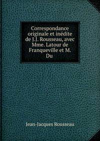 Correspondance originale et in?dite de J.J. Rousseau, avec Mme. Latour de Franqueville et M. Du .