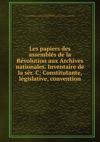 Les papiers des assembl?s de la R?volution aux Archives nationales. Inventaire de la s?r. C: Constitutante, l?gislative, convention