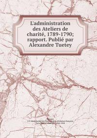 L'administration des Ateliers de charit?, 1789-1790; rapport. Publi? par Alexandre Tuetey