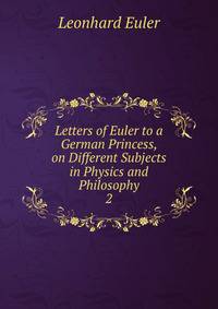 Letters of Euler to a German Princess, on Different Subjects in Physics and Philosophy. 2