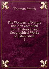 The Wonders of Nature and Art: Compiled from Historical and Geographical Works of Established .. 2