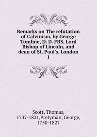 Remarks on The refutation of Calvinism, by George Tomline, D. D. FRS, Lord Bishop of Lincoln, and dean of St. Paul's, London