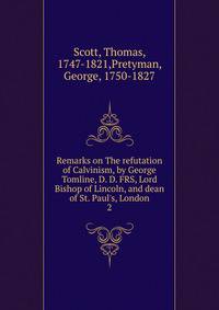 Remarks on The refutation of Calvinism, by George Tomline, D. D. FRS, Lord Bishop of Lincoln, and dean of St. Paul's, London