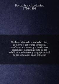 Verdadera idea de la sociedad civil, gobierno y soberania temporal, conforme a la razon, y a las divinas escrituras: sujecion debida de los su?bditos al soberano: y cargo principal de los soberanos en el gobierno