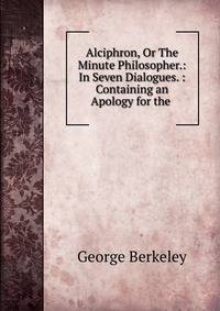 Alciphron, Or The Minute Philosopher.: In Seven Dialogues. : Containing an Apology for the .