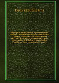 Biographie impartiale des repr?sentants du peuple ? l'Assembl?e nationale; seule ?dition complete, contenant, non seulement les ?lections des 4 juin et 17 septembre, mais encore celles de l'Alg?rie et des colonies. Publi?e par deux r?publicains, l'un