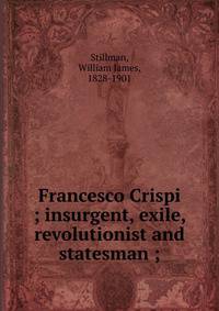 Francesco Crispi ; insurgent, exile, revolutionist and statesman ;