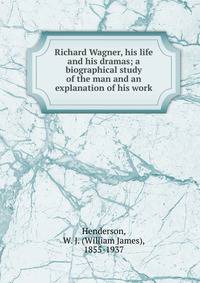 Richard Wagner, his life and his dramas; a biographical study of the man and an explanation of his work