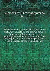 Buchanan family records. An account of the first American settlers and colonial families of the name of Buchanan, and other genealogical and historical data, mostly new and original material, including early wills and marriages heretofore unpublished