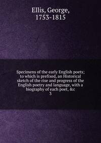 Specimens of the early English poets; to which is prefixed, an Historical sketch of the rise and progress of the English poetry and language, with a biography of each poet, &amp;c