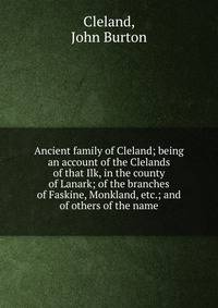 Ancient family of Cleland; being an account of the Clelands of that Ilk, in the county of Lanark; of the branches of Faskine, Monkland, etc.; and of others of the name