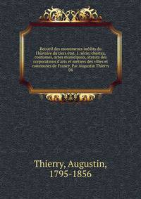 Recueil des monuments in?dits du l'histoire du tiers ?tat. 1. s?rie: chartes, coutumes, actes municipaux, statuts des corporations d'arts et m?tiers des villes et communes de France. Par Augustin Thierry