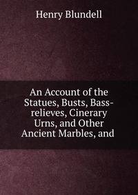 An Account of the Statues, Busts, Bass-relieves, Cinerary Urns, and Other Ancient Marbles, and .