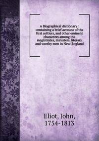 A Biographical dictionary : containing a brief account of the first settlers, and other eminent characters among the magistrates, ministers, literary and worthy men in New-England