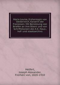 Maria Louise, Erzherzogin von Oesterreich, Kaiserin der Franzosen. Mit Benutzung von Briefen an ihre Altern und von Schriftstucken des K.K. Haus-, hof- und staatsarchivs