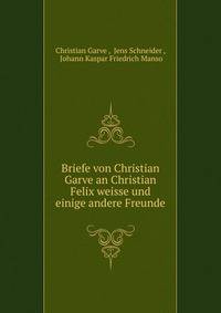 Briefe von Christian Garve an Christian Felix weisse und einige andere Freunde.