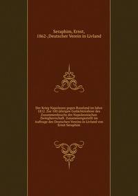 Der Krieg Napoleons gegen Russland im Jahre 1812. Zur 100 j?hrigen Ged?chtnisfeier des Zusammenbruchs der Napoleonischen Zwingherrschaft. Zusammengestellt im Auftrage des Deutschen Vereins in Livland von Ernst Seraphim