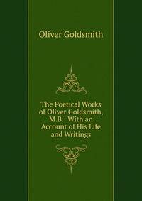 The Poetical Works of Oliver Goldsmith, M.B.: With an Account of His Life and Writings