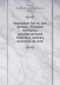 Napol?on Ier et son temps : histoire militaire, gouvernement int?rieur, lettres, sciences et arts