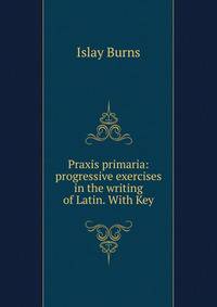 Praxis primaria: progressive exercises in the writing of Latin. With Key