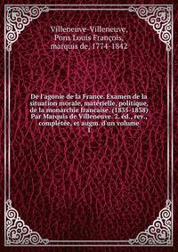 De l'agonie de la France. Examen de la situation morale, mat?rielle, politique, de la monarchie francaise. (1835-1838) Par Marquis de Villeneuve. 2. ?d., rev., compl?t?e, et augm. d'un volume