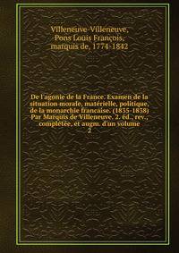 De l'agonie de la France. Examen de la situation morale, mat?rielle, politique, de la monarchie francaise. (1835-1838) Par Marquis de Villeneuve. 2. ?d., rev., compl?t?e, et augm. d'un volume