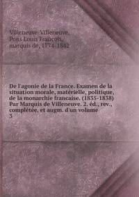 De l'agonie de la France. Examen de la situation morale, mat?rielle, politique, de la monarchie francaise. (1835-1838) Par Marquis de Villeneuve. 2. ?d., rev., compl?t?e, et augm. d'un volume