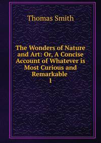 The Wonders of Nature and Art: Or, A Concise Account of Whatever is Most Curious and Remarkable .. 1