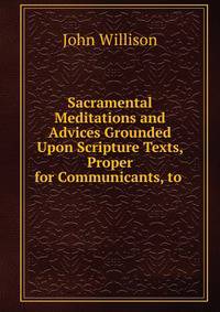 Sacramental Meditations and Advices Grounded Upon Scripture Texts, Proper for Communicants, to .