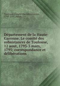 D?partement de la Haute-Garonne. Le comit? des subsistances de Toulouse, 12 aout, 1793-3 mars, 1795; correspondance et d?lib?rations