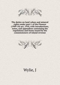 The duties on land values and mineral rights under part I. of the Finance (1909-10) act, 1910, with introductions, notes, and appendices containing the regulations and forms issued by the commissioners of inland revenue