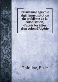 L'assistance agricole alg?rienne; solution du probl?me de la colonisation, d'apr?s les id?es d'un colon d'Alg?rie